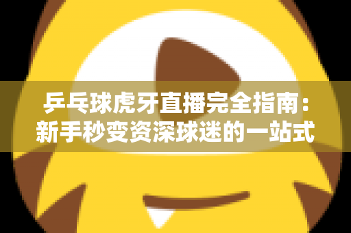 乒乓球虎牙直播完全指南：新手秒变资深球迷的一站式观赛宝典