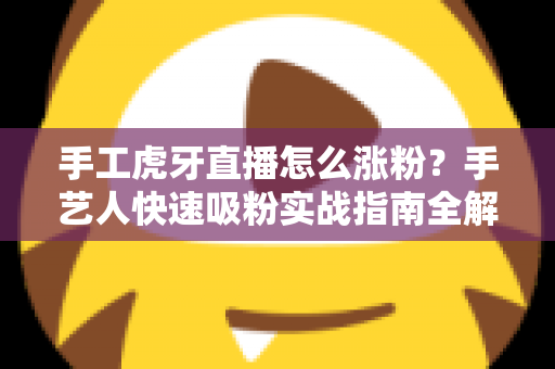 手工虎牙直播怎么涨粉？手艺人快速吸粉实战指南全解析