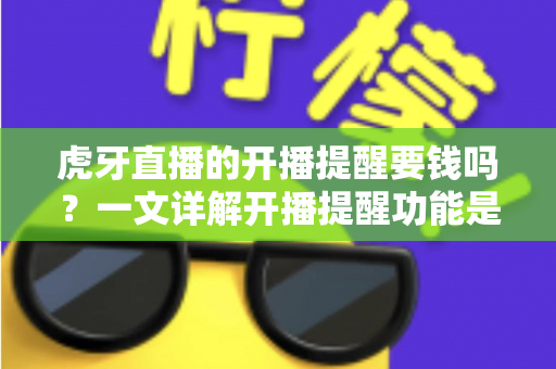 虎牙直播的开播提醒要钱吗？一文详解开播提醒功能是否免费及设置全攻略
