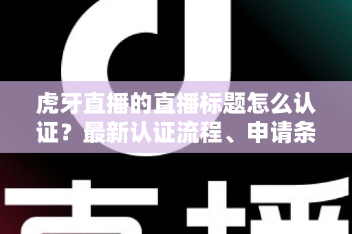 虎牙直播的直播标题怎么认证？最新认证流程、申请条件与实用技巧全解析