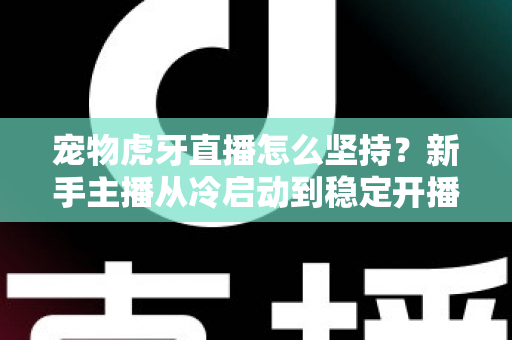 宠物虎牙直播怎么坚持？新手主播从冷启动到稳定开播的全维度运营指南