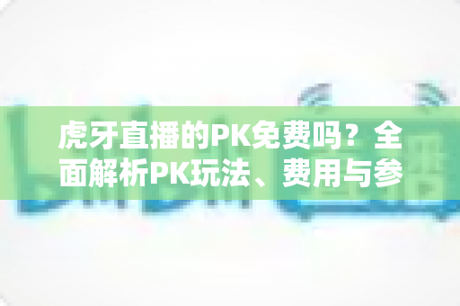 虎牙直播的PK免费吗？全面解析PK玩法、费用与参与指南，新手必看！