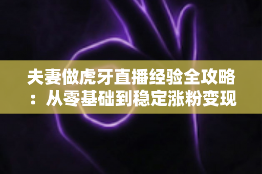 夫妻做虎牙直播经验全攻略：从零基础到稳定涨粉变现的实战心得分享