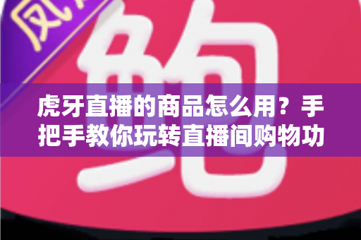 虎牙直播的商品怎么用？手把手教你玩转直播间购物功能的完整攻略