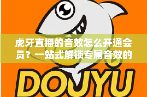 虎牙直播的音效怎么开通会员？一站式解锁专属音效的完整攻略与会员权益详解
