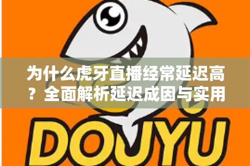为什么虎牙直播经常延迟高？全面解析延迟成因与实用优化技巧
