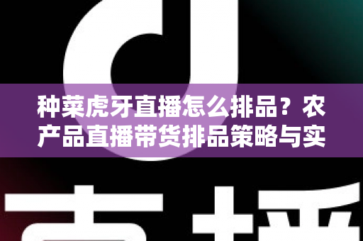 种菜虎牙直播怎么排品？农产品直播带货排品策略与实战技巧全解析
