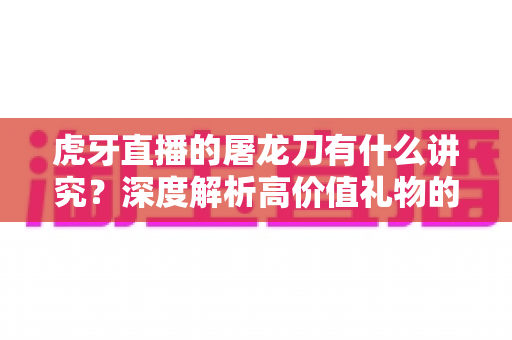 虎牙直播的屠龙刀有什么讲究？深度解析高价值礼物的文化、礼仪与理性消费指南
