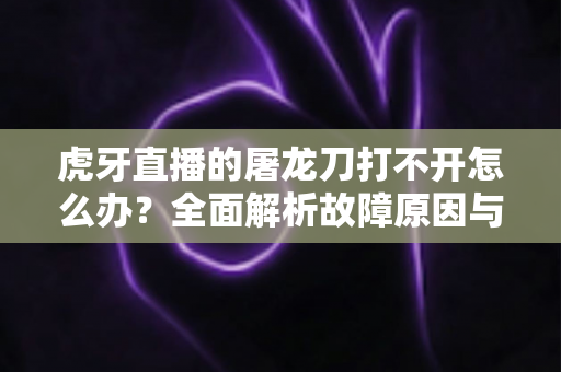虎牙直播的屠龙刀打不开怎么办？全面解析故障原因与高效解决指南