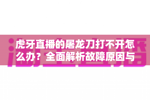虎牙直播的屠龙刀打不开怎么办？全面解析故障原因与高效解决指南