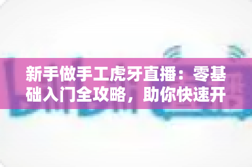 新手做手工虎牙直播：零基础入门全攻略，助你快速开启直播之旅