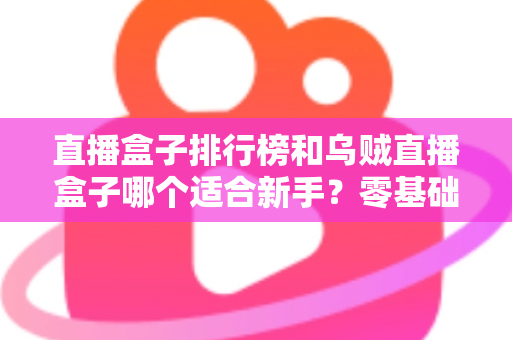直播盒子排行榜和乌贼直播盒子哪个适合新手？零基础入门选购指南与避坑实用秘籍