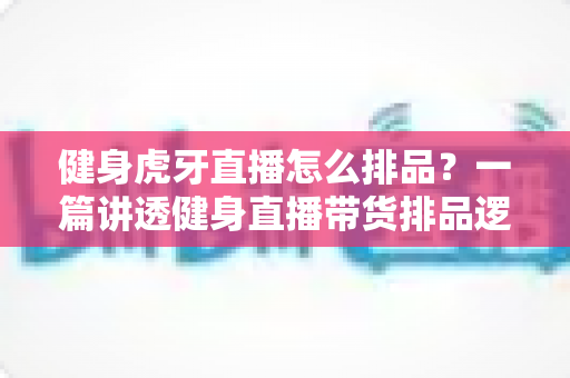 健身虎牙直播怎么排品？一篇讲透健身直播带货排品逻辑的实战指南