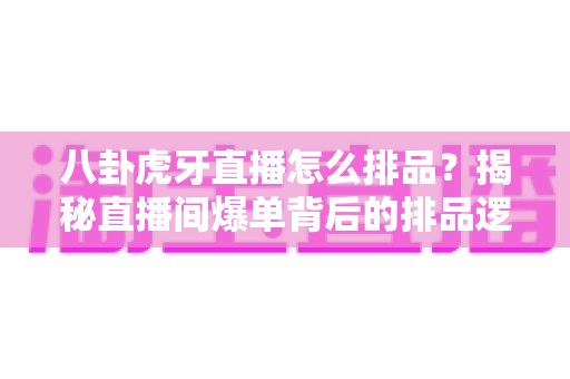 八卦虎牙直播怎么排品？揭秘直播间爆单背后的排品逻辑与实战秘籍