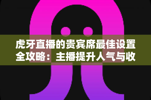虎牙直播的贵宾席最佳设置全攻略：主播提升人气与收益的必备运营指南