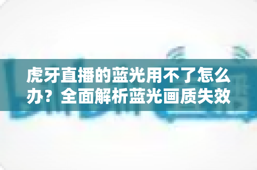 虎牙直播的蓝光用不了怎么办？全面解析蓝光画质失效原因与实用解决方案