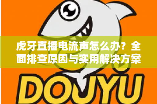 虎牙直播电流声怎么办？全面排查原因与实用解决方案，助你打造高清音质直播间