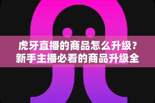 虎牙直播的商品怎么升级?新手主播必看的商品升级全流程指南 虎牙直播的商品怎么升级?新手主播必看的商品升级全流程指南