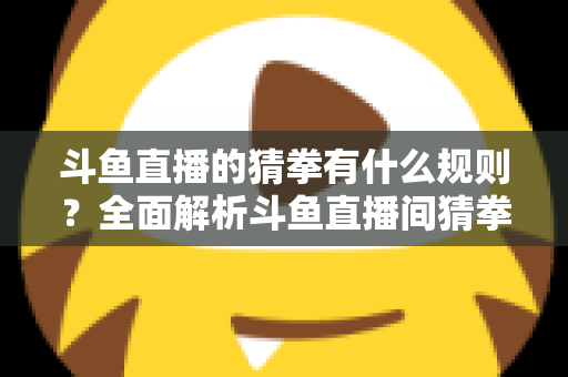 斗鱼直播的猜拳有什么规则?全面解析斗鱼直播间猜拳互动玩法、参与方式与实用技巧 斗鱼直播的猜拳有什么规则?全面解析斗鱼直播间猜拳互动玩法、参与方式与实用技巧