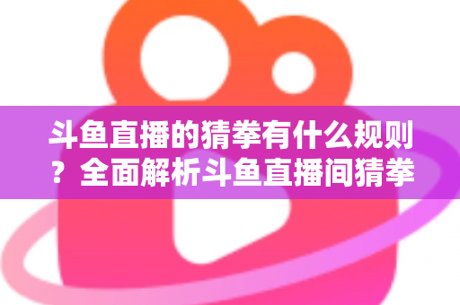 斗鱼直播的猜拳有什么规则?全面解析斗鱼直播间猜拳互动玩法、参与方式与实用技巧 斗鱼直播的猜拳有什么规则?全面解析斗鱼直播间猜拳互动玩法、参与方式与实用技巧