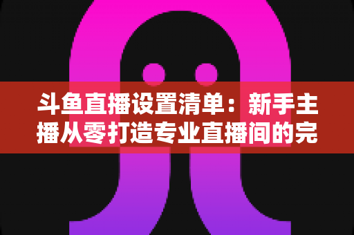 斗鱼直播设置清单:新手主播从零打造专业直播间的完整指南 斗鱼直播设置清单:新手主播从零打造专业直播间的完整指南