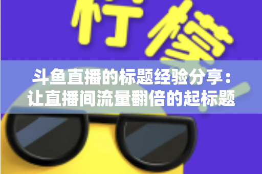 斗鱼直播的标题经验分享：让直播间流量翻倍的起标题实战指南