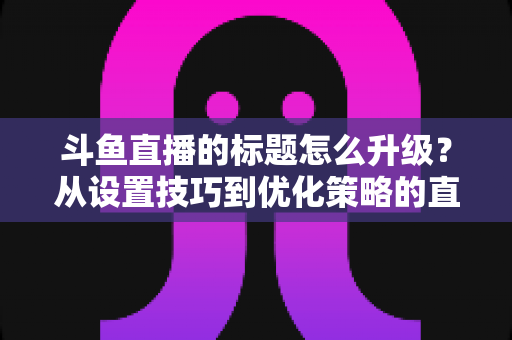 斗鱼直播的标题怎么升级?从设置技巧到优化策略的直播间人气提升全攻略 斗鱼直播的标题怎么升级?从设置技巧到优化策略的直播间人气提升全攻略