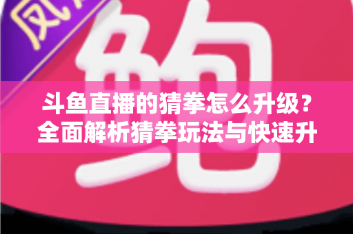 斗鱼直播的猜拳怎么升级？全面解析猜拳玩法与快速升级实用攻略