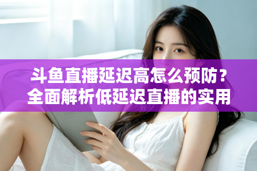 斗鱼直播延迟高怎么预防？全面解析低延迟直播的实用方案与优化技巧