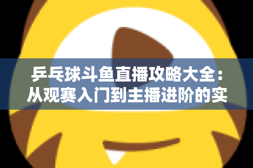 乒乓球斗鱼直播攻略大全：从观赛入门到主播进阶的实用指南