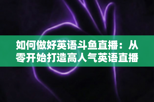 如何做好英语斗鱼直播：从零开始打造高人气英语直播间的实战指南