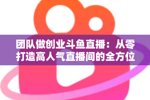 团队做创业斗鱼直播:从零打造高人气直播间的全方位实战指南 团队做创业斗鱼直播:从零打造高人气直播间的全方位实战指南