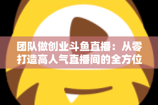 团队做创业斗鱼直播:从零打造高人气直播间的全方位实战指南 团队做创业斗鱼直播:从零打造高人气直播间的全方位实战指南