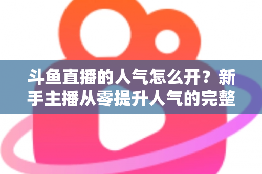 斗鱼直播的人气怎么开？新手主播从零提升人气的完整实战指南