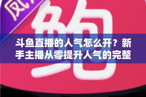 斗鱼直播的人气怎么开？新手主播从零提升人气的完整实战指南