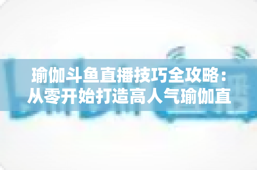 瑜伽斗鱼直播技巧全攻略：从零开始打造高人气瑜伽直播间的实战指南