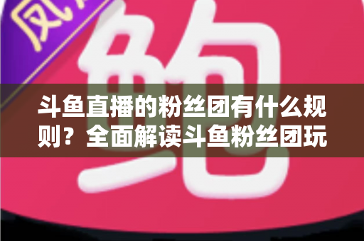 斗鱼直播的粉丝团有什么规则?全面解读斗鱼粉丝团玩法、等级与注意事项 斗鱼直播的粉丝团有什么规则?全面解读斗鱼粉丝团玩法、等级与注意事项