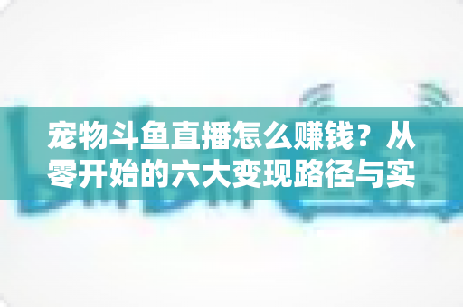 宠物斗鱼直播怎么赚钱?从零开始的六大变现路径与实战运营全攻略 宠物斗鱼直播怎么赚钱?从零开始的六大变现路径与实战运营全攻略