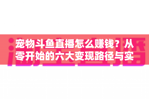 宠物斗鱼直播怎么赚钱？从零开始的六大变现路径与实战运营全攻略