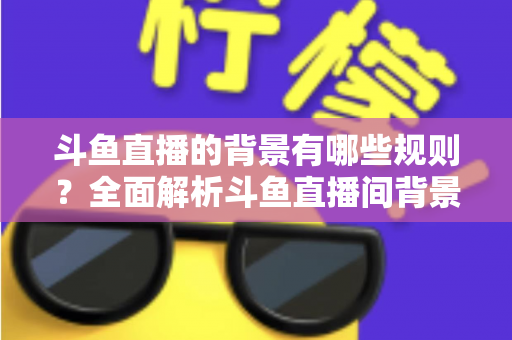 斗鱼直播的背景有哪些规则?全面解析斗鱼直播间背景设置规范与避坑指南 斗鱼直播的背景有哪些规则?全面解析斗鱼直播间背景设置规范与避坑指南