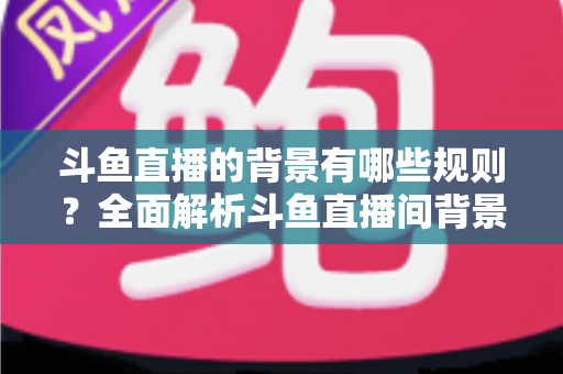 斗鱼直播的背景有哪些规则？全面解析斗鱼直播间背景设置规范与避坑指南