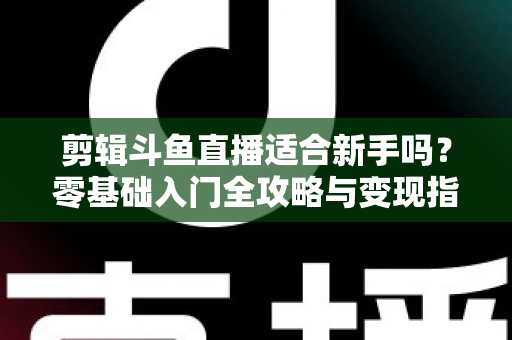 剪辑斗鱼直播适合新手吗？零基础入门全攻略与变现指南