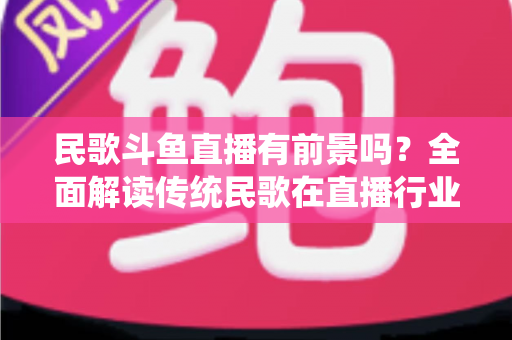 民歌斗鱼直播有前景吗？全面解读传统民歌在直播行业的机遇、挑战与未来发展策略