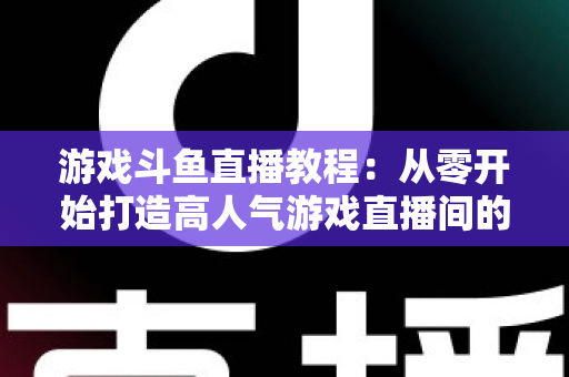 游戏斗鱼直播教程：从零开始打造高人气游戏直播间的完整实战指南