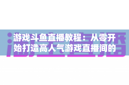 游戏斗鱼直播教程：从零开始打造高人气游戏直播间的完整实战指南