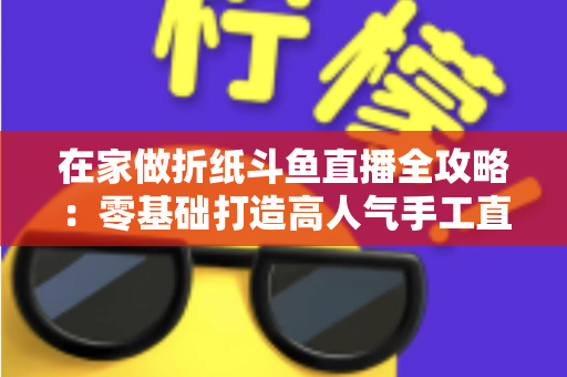 在家做折纸斗鱼直播全攻略：零基础打造高人气手工直播间的完整指南
