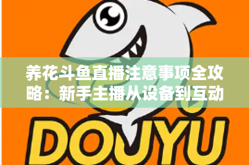 养花斗鱼直播注意事项全攻略：新手主播从设备到互动的必备开播指南