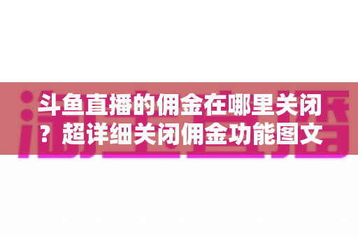 斗鱼直播的佣金在哪里关闭？超详细关闭佣金功能图文教程与常见问题全解析