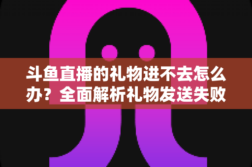 斗鱼直播的礼物进不去怎么办？全面解析礼物发送失败的原因与解决方法