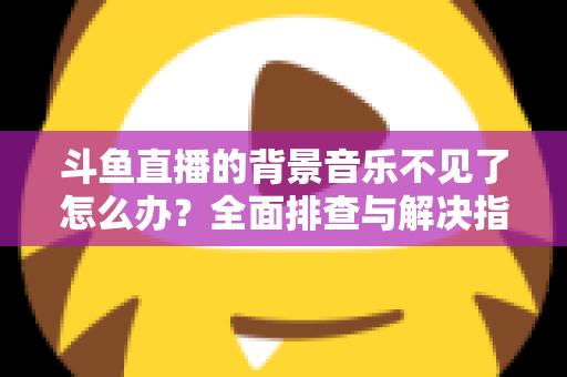 斗鱼直播的背景音乐不见了怎么办？全面排查与解决指南助你快速恢复直播氛围